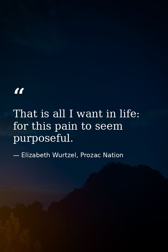 That is all I want in life: for this pain to seem purposeful. — Elizabeth Wurtzel, Prozac Nation