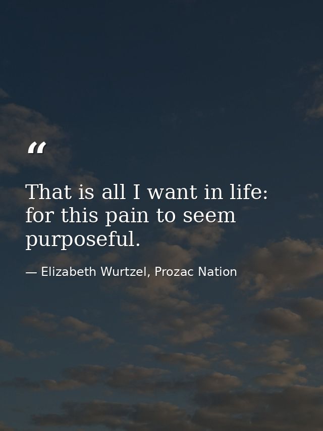 That is all I want in life: for this pain to seem purposeful. — Elizabeth Wurtzel, Prozac Nation
