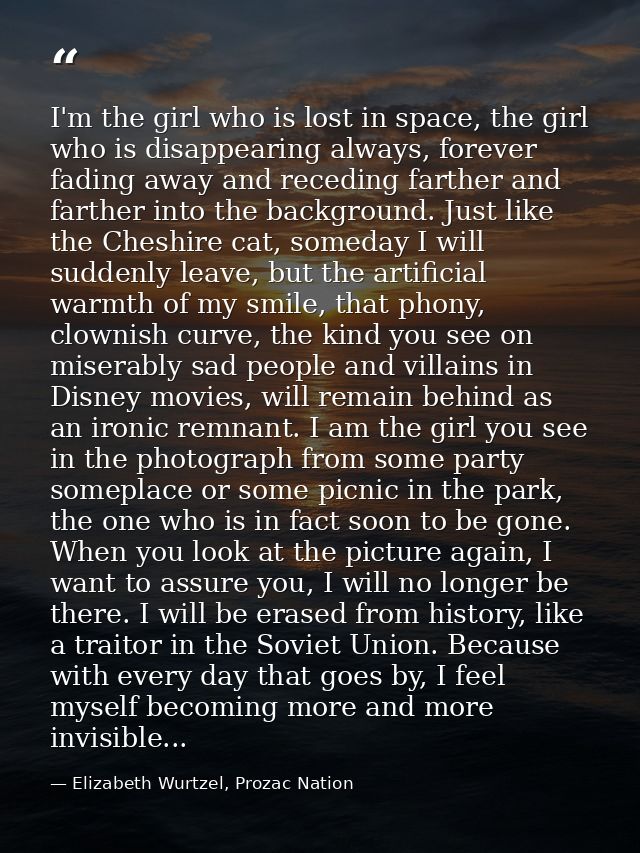 I'm the girl who is lost in space, the girl who is disappearing always, forever fading away and receding farther and far — Elizabeth Wurtzel, Prozac Nation