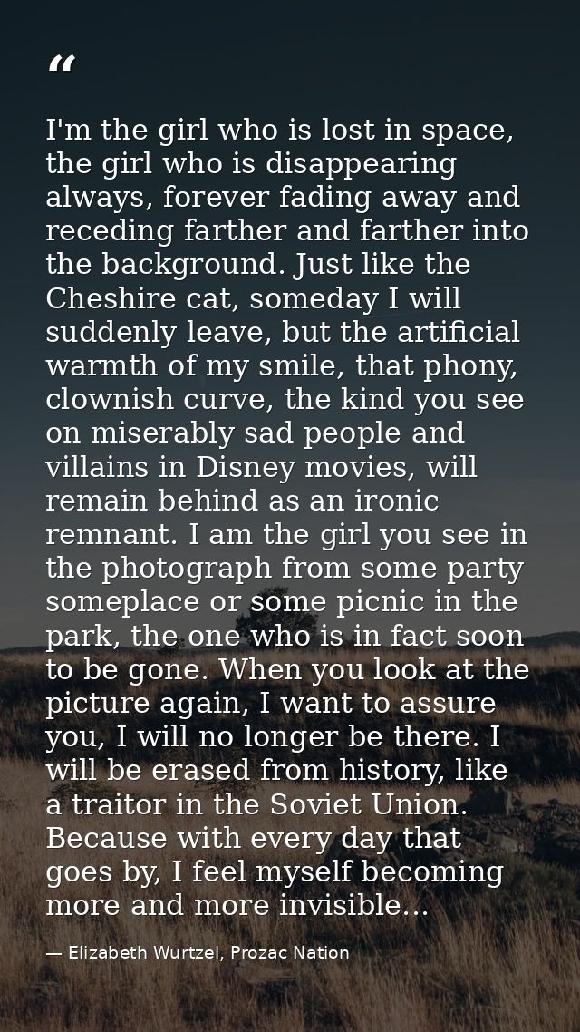 I'm the girl who is lost in space, the girl who is disappearing always, forever fading away and receding farther and far — Elizabeth Wurtzel, Prozac Nation