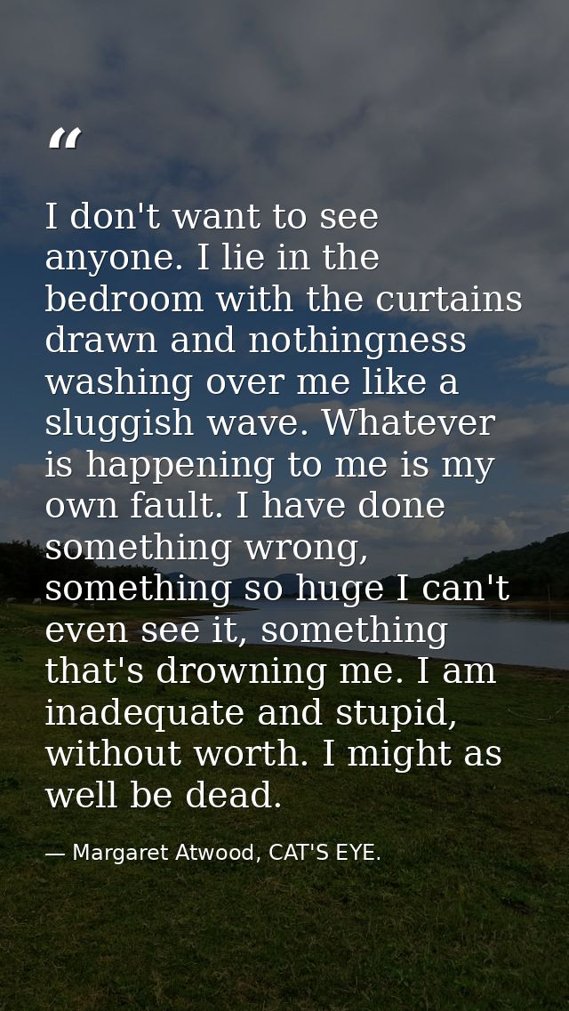 I don't want to see anyone. I lie in the bedroom with the curtains drawn and nothingness washing over me like a sluggish — Margaret Atwood, CAT'S EYE.