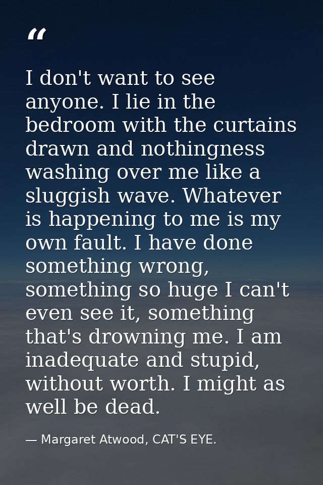 I don't want to see anyone. I lie in the bedroom with the curtains drawn and nothingness washing over me like a sluggish — Margaret Atwood, CAT'S EYE.