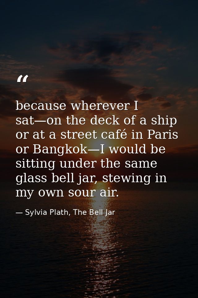 because wherever I sat—on the deck of a ship or at a street café in Paris or Bangkok—I would be sitting under the same g — Sylvia Plath, The Bell Jar