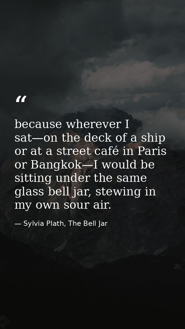 because wherever I sat—on the deck of a ship or at a street café in Paris or Bangkok—I would be sitting under the same g — Sylvia Plath, The Bell Jar
