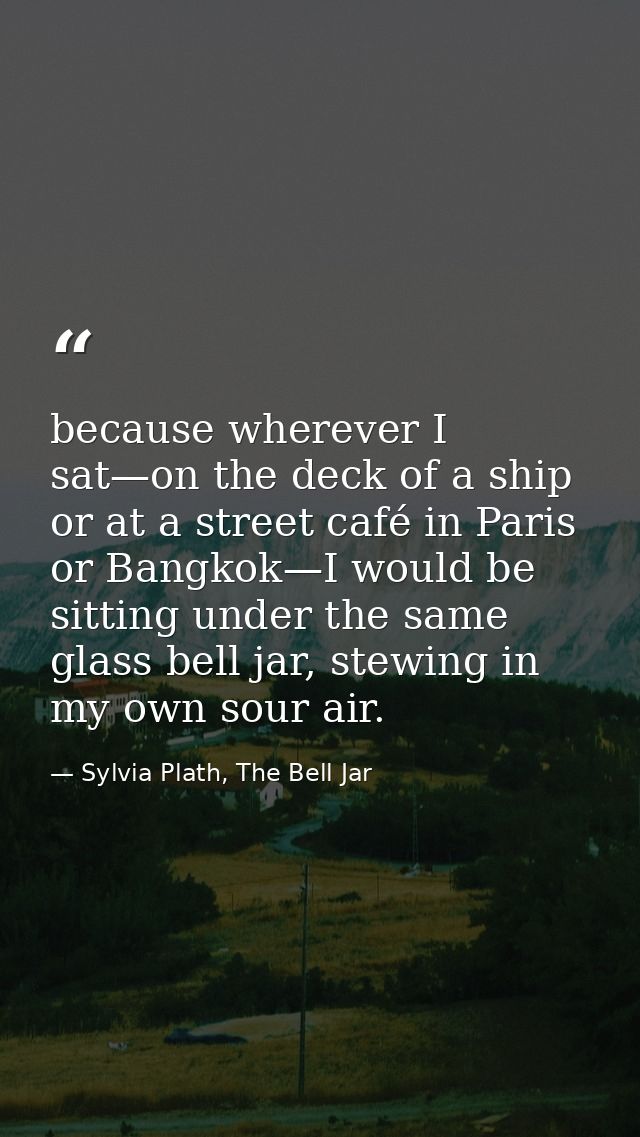 because wherever I sat—on the deck of a ship or at a street café in Paris or Bangkok—I would be sitting under the same g — Sylvia Plath, The Bell Jar