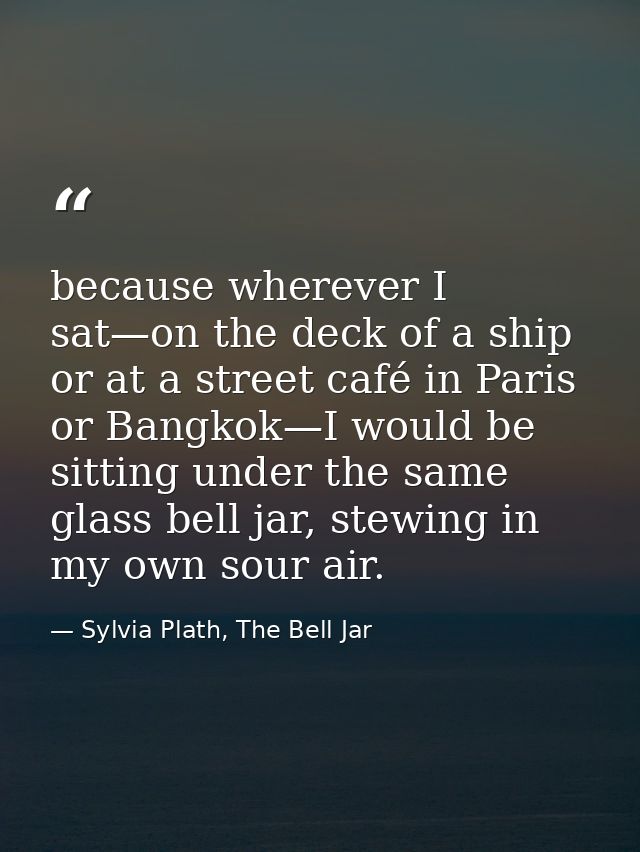 because wherever I sat—on the deck of a ship or at a street café in Paris or Bangkok—I would be sitting under the same g — Sylvia Plath, The Bell Jar