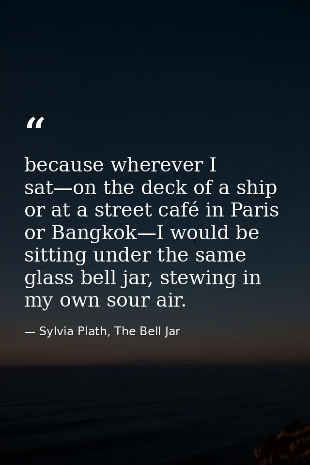 because wherever I sat—on the deck of a ship or at a street café in Paris or Bangkok—I would be sitting under the same g — Sylvia Plath, The Bell Jar