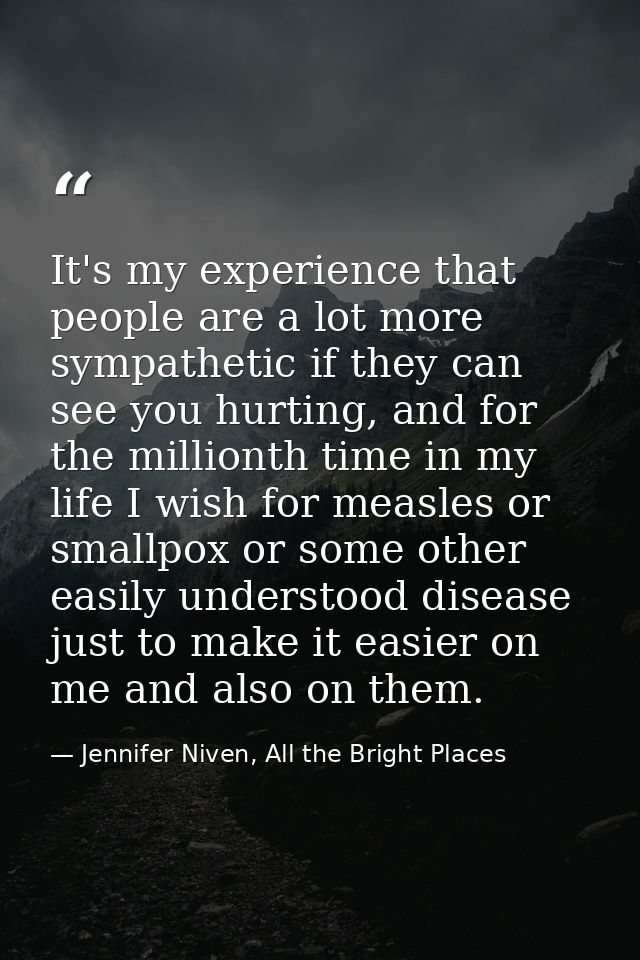 It's my experience that people are a lot more sympathetic if they can see you hurting, and for the millionth time in my  — Jennifer Niven, All the Bright Places