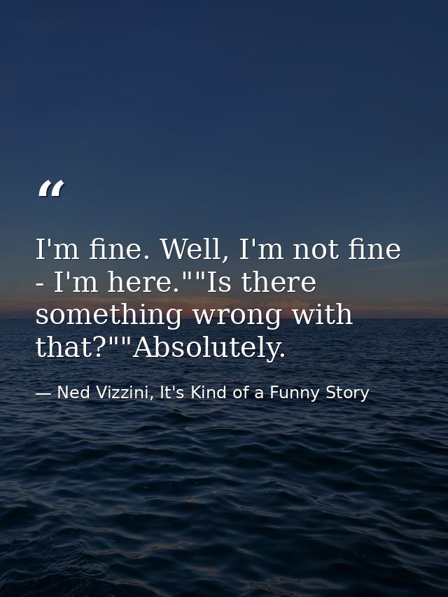 I'm fine. Well, I'm not fine - I'm here.""Is there something wrong with that?""Absolutely. — Ned Vizzini, It's Kind of a Funny Story