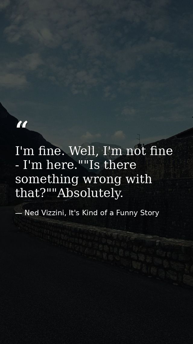 I'm fine. Well, I'm not fine - I'm here.""Is there something wrong with that?""Absolutely. — Ned Vizzini, It's Kind of a Funny Story