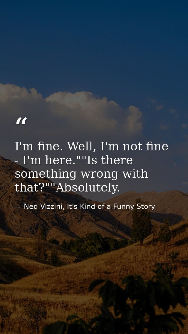 I'm fine. Well, I'm not fine - I'm here.""Is there something wrong with that?""Absolutely. — Ned Vizzini, It's Kind of a Funny Story