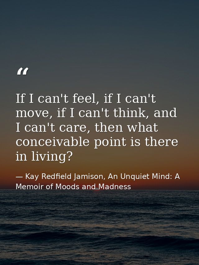 If I can't feel, if I can't move, if I can't think, and I can't care, then what conceivable point is there in living? — Kay Redfield Jamison, An Unquiet Mind: A Memoir of Moods and Madness