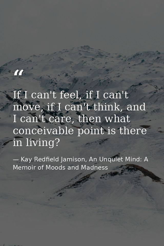 If I can't feel, if I can't move, if I can't think, and I can't care, then what conceivable point is there in living? — Kay Redfield Jamison, An Unquiet Mind: A Memoir of Moods and Madness
