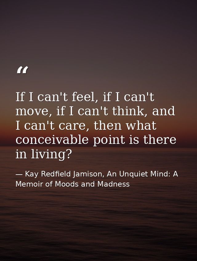 If I can't feel, if I can't move, if I can't think, and I can't care, then what conceivable point is there in living? — Kay Redfield Jamison, An Unquiet Mind: A Memoir of Moods and Madness