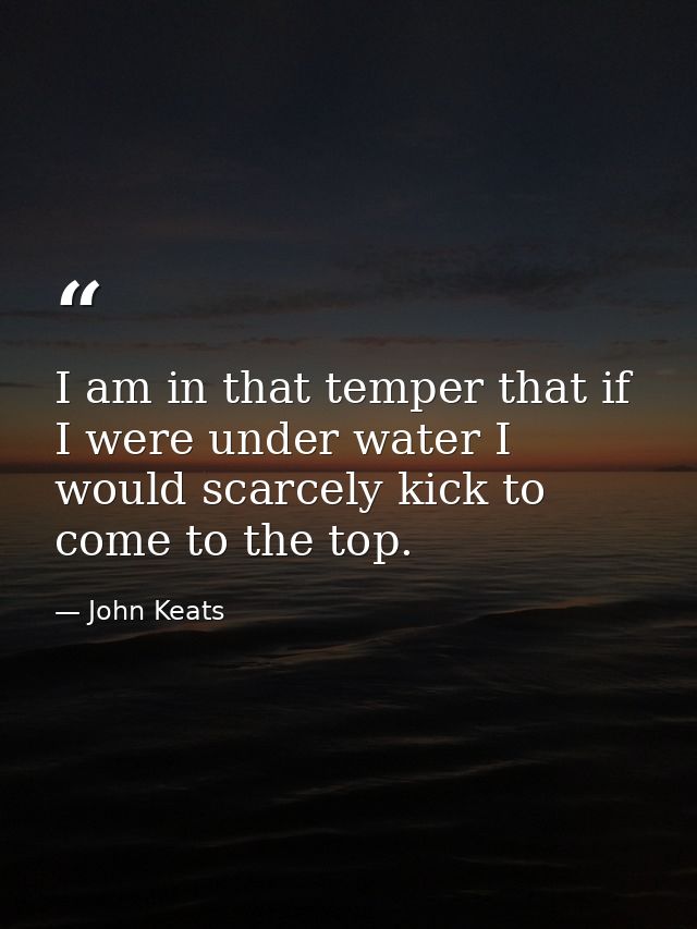 I am in that temper that if I were under water I would scarcely kick to come to the top. — John Keats