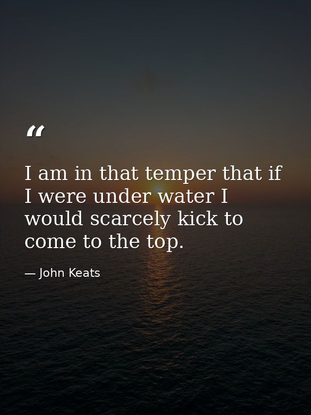 I am in that temper that if I were under water I would scarcely kick to come to the top. — John Keats