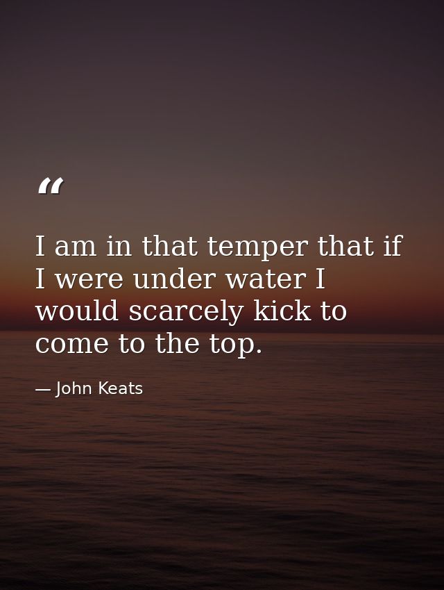 I am in that temper that if I were under water I would scarcely kick to come to the top. — John Keats