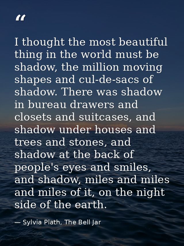 I thought the most beautiful thing in the world must be shadow, the million moving shapes and cul-de-sacs of shadow. The — Sylvia Plath, The Bell Jar