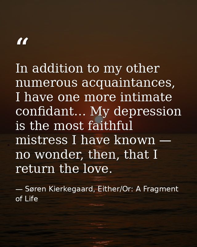 In addition to my other numerous acquaintances, I have one more intimate confidant… My depression is the most faithful m — Søren Kierkegaard, Either/Or: A Fragment of Life