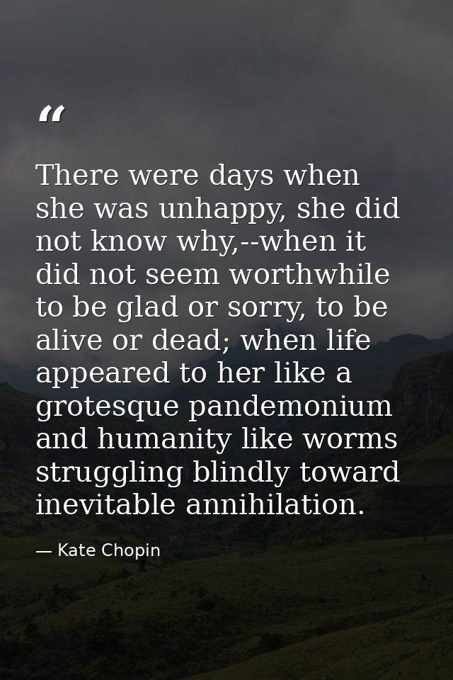 There were days when she was unhappy, she did not know why,--when it did not seem worthwhile to be glad or sorry, to be  — Kate Chopin