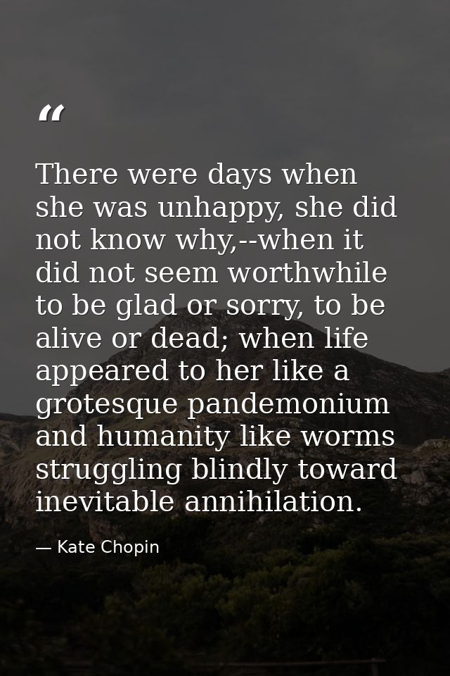 There were days when she was unhappy, she did not know why,--when it did not seem worthwhile to be glad or sorry, to be  — Kate Chopin