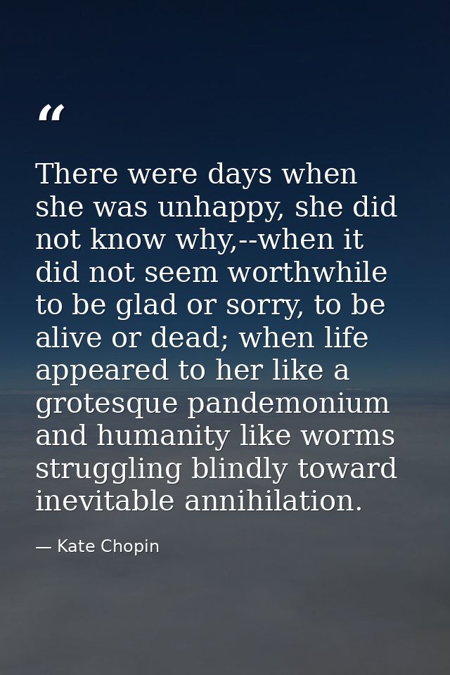 There were days when she was unhappy, she did not know why,--when it did not seem worthwhile to be glad or sorry, to be  — Kate Chopin