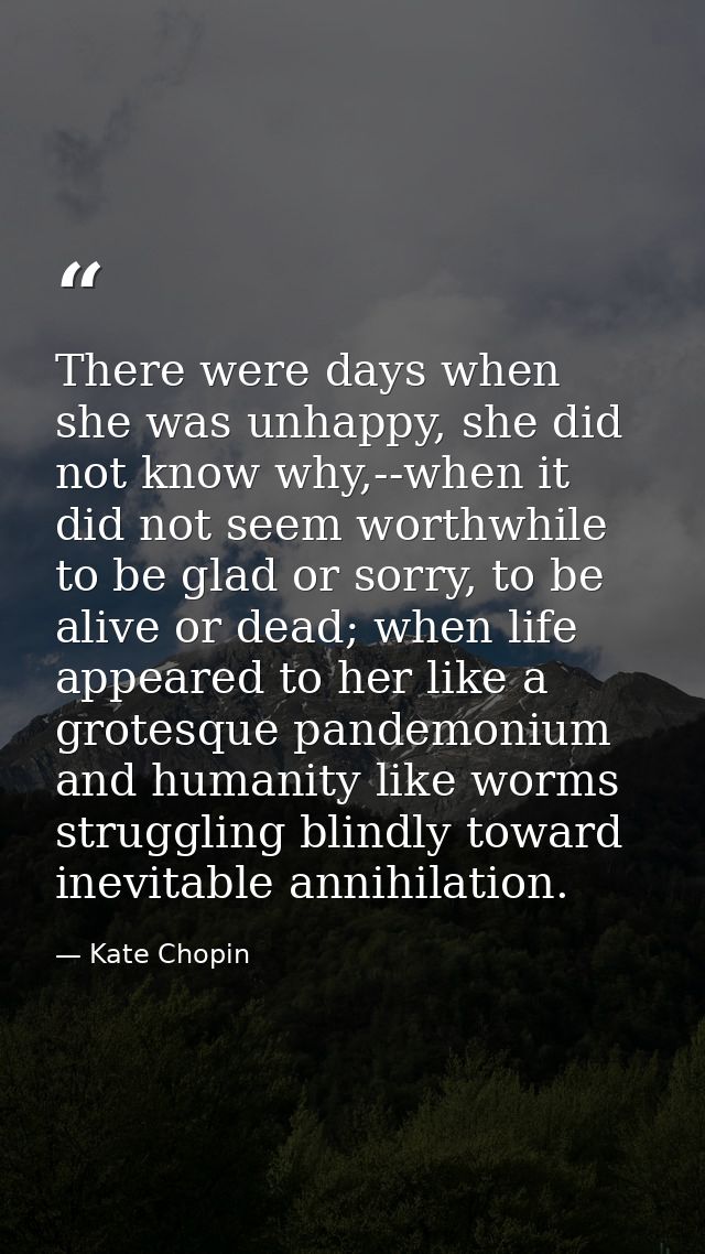 There were days when she was unhappy, she did not know why,--when it did not seem worthwhile to be glad or sorry, to be  — Kate Chopin