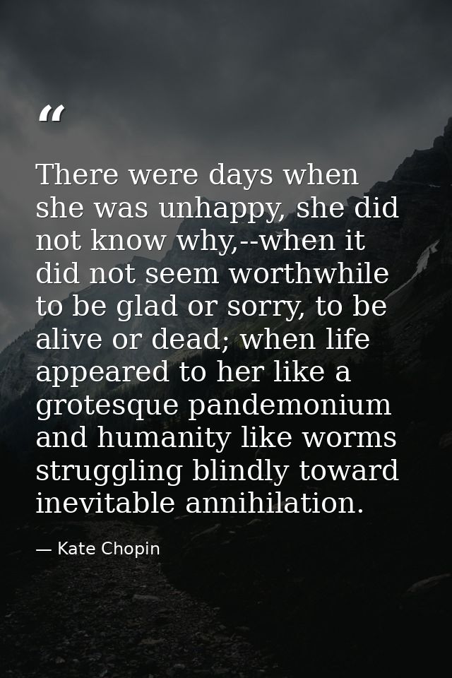 There were days when she was unhappy, she did not know why,--when it did not seem worthwhile to be glad or sorry, to be  — Kate Chopin