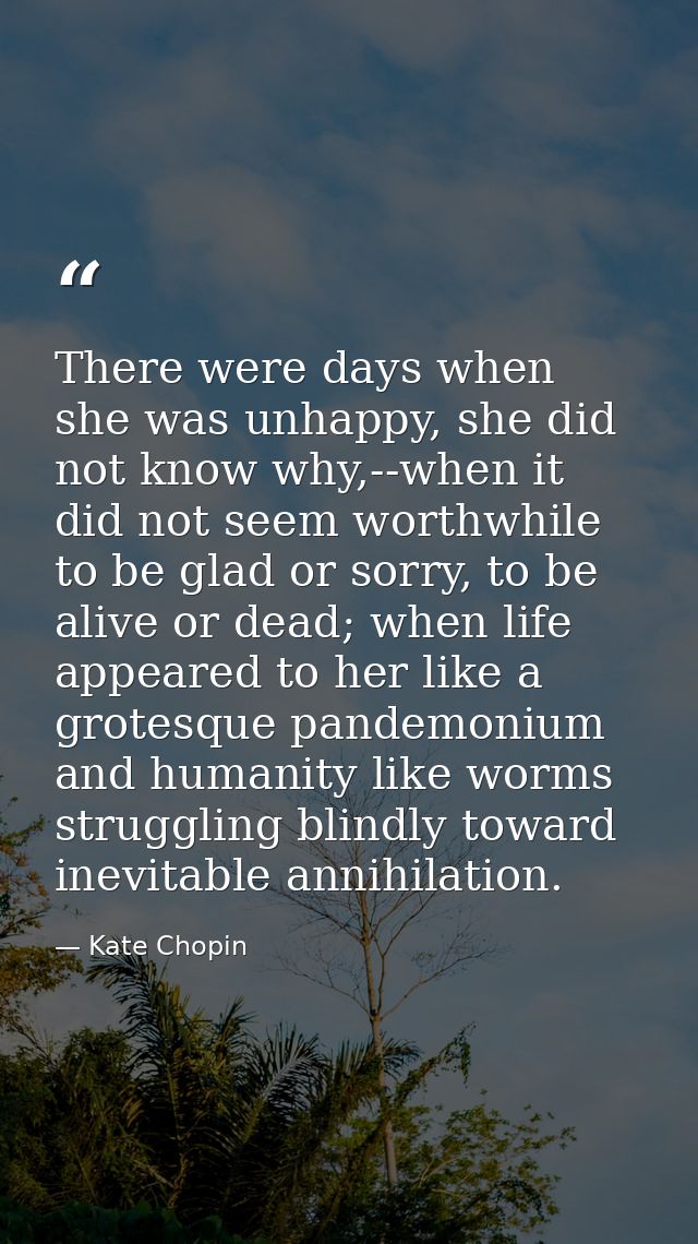 There were days when she was unhappy, she did not know why,--when it did not seem worthwhile to be glad or sorry, to be  — Kate Chopin