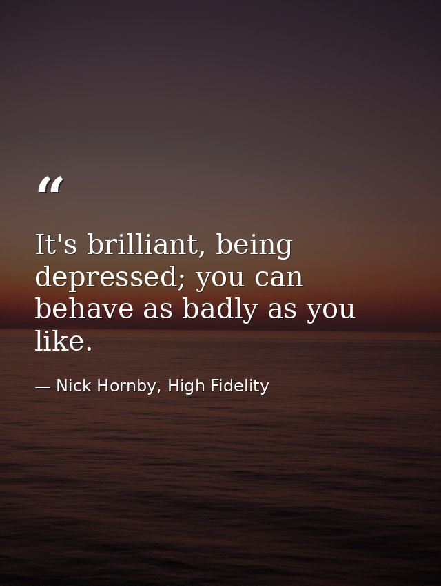 It's brilliant, being depressed; you can behave as badly as you like. — Nick Hornby, High Fidelity