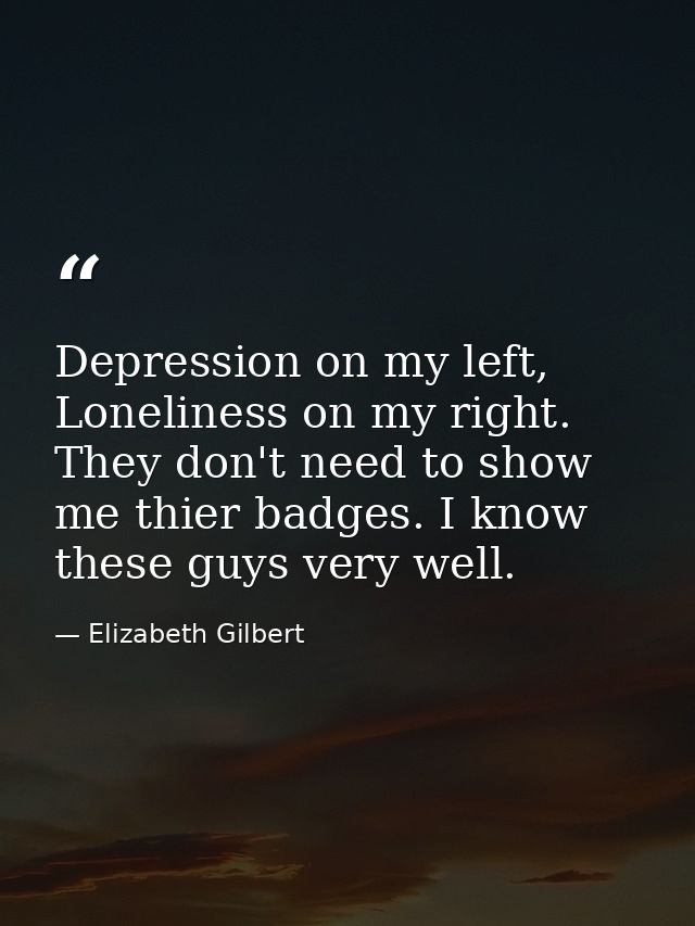 Depression on my left, Loneliness on my right. They don't need to show me thier badges. I know these guys very well. — Elizabeth Gilbert