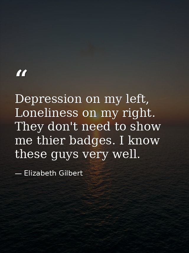 Depression on my left, Loneliness on my right. They don't need to show me thier badges. I know these guys very well. — Elizabeth Gilbert