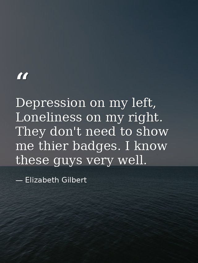 Depression on my left, Loneliness on my right. They don't need to show me thier badges. I know these guys very well. — Elizabeth Gilbert
