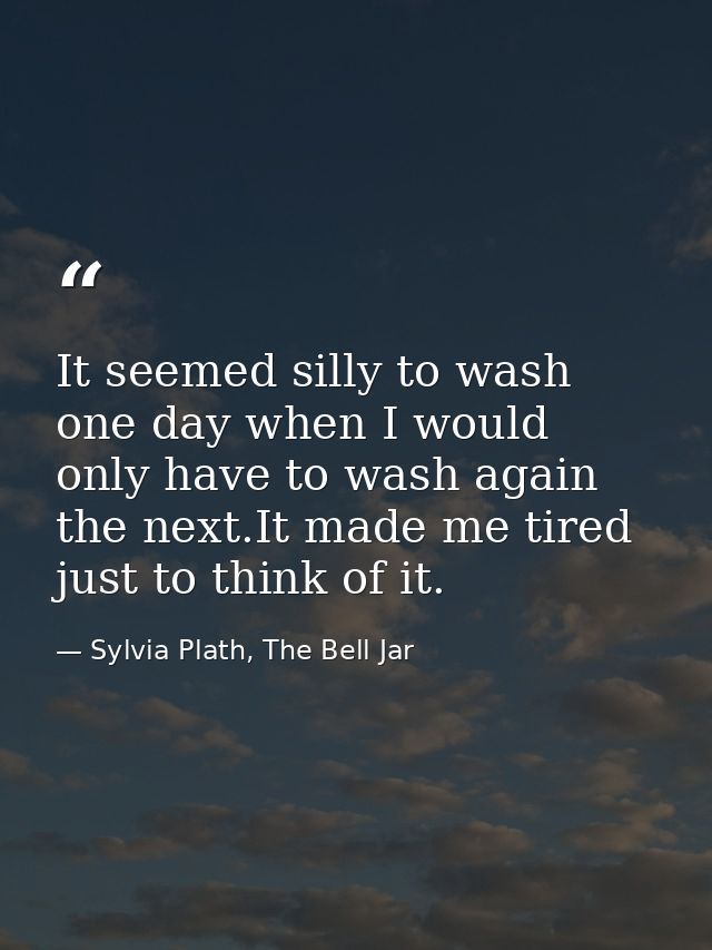 It seemed silly to wash one day when I would only have to wash again the next.It made me tired just to think of it. — Sylvia Plath, The Bell Jar