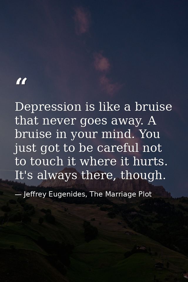 Depression is like a bruise that never goes away. A bruise in your mind. You just got to be careful not to touch it wher — Jeffrey Eugenides, The Marriage Plot