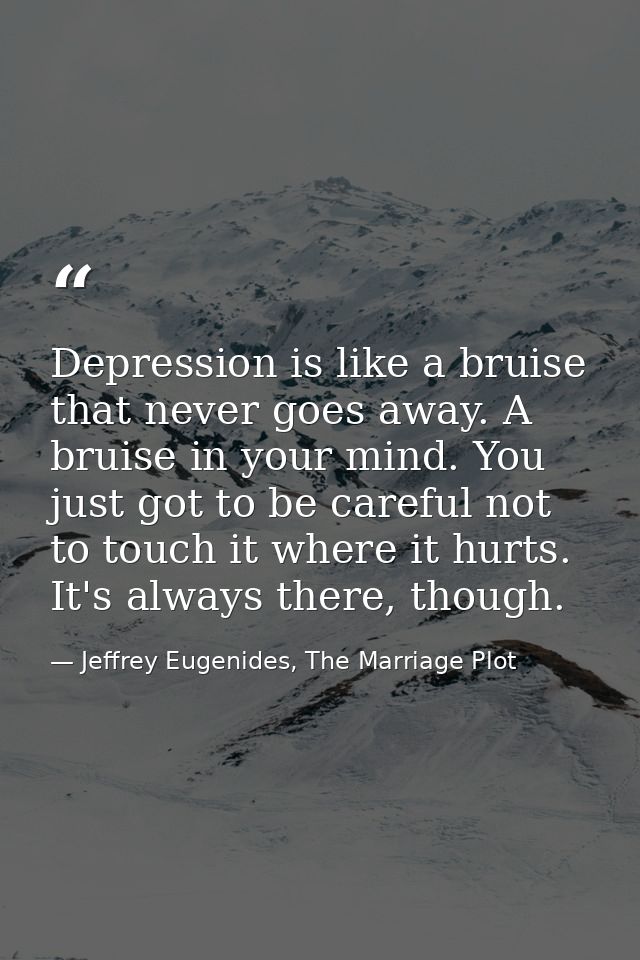 Depression is like a bruise that never goes away. A bruise in your mind. You just got to be careful not to touch it wher — Jeffrey Eugenides, The Marriage Plot