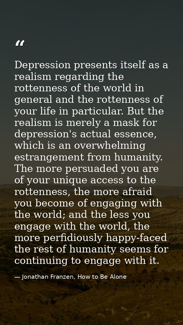 Depression presents itself as a realism regarding the rottenness of the world in general and the rottenness of your life — Jonathan Franzen, How to Be Alone