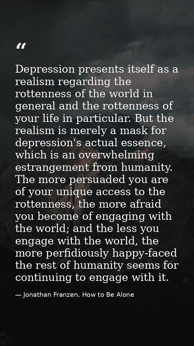 Depression presents itself as a realism regarding the rottenness of the world in general and the rottenness of your life — Jonathan Franzen, How to Be Alone