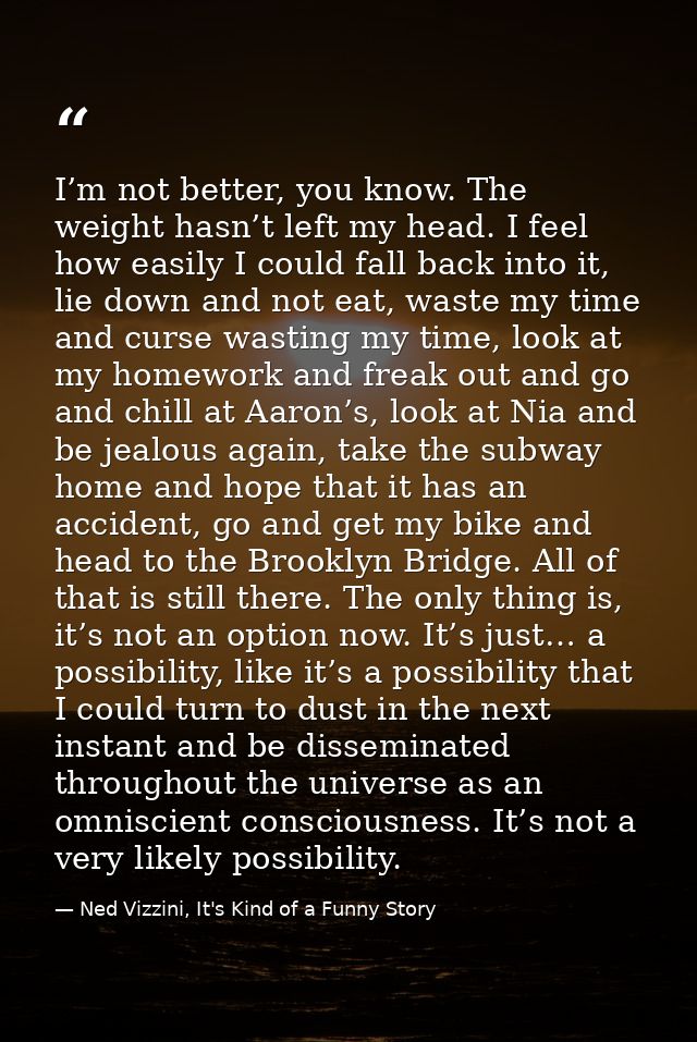 I’m not better, you know. The weight hasn’t left my head. I feel how easily I could fall back into it, lie down and not  — Ned Vizzini, It's Kind of a Funny Story