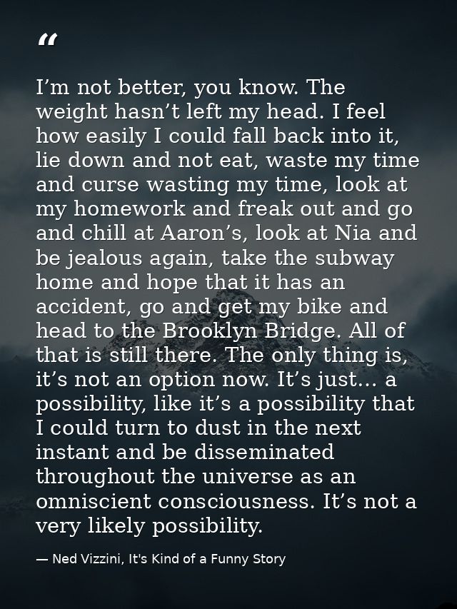 I’m not better, you know. The weight hasn’t left my head. I feel how easily I could fall back into it, lie down and not  — Ned Vizzini, It's Kind of a Funny Story