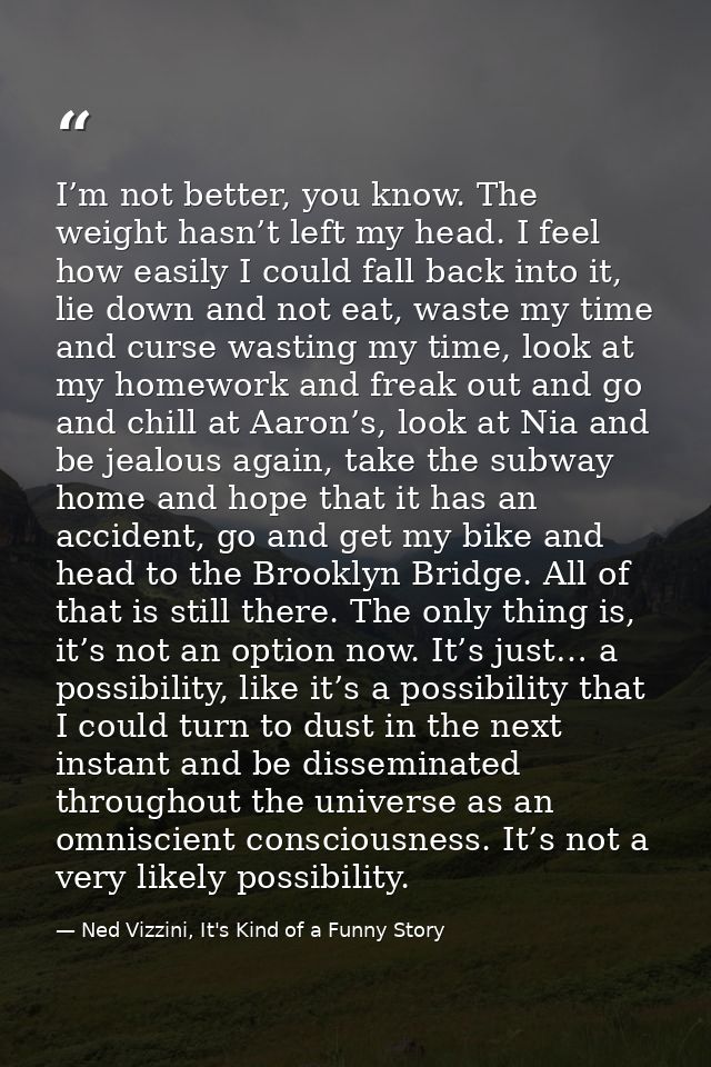 I’m not better, you know. The weight hasn’t left my head. I feel how easily I could fall back into it, lie down and not  — Ned Vizzini, It's Kind of a Funny Story