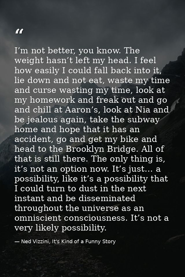 I’m not better, you know. The weight hasn’t left my head. I feel how easily I could fall back into it, lie down and not  — Ned Vizzini, It's Kind of a Funny Story
