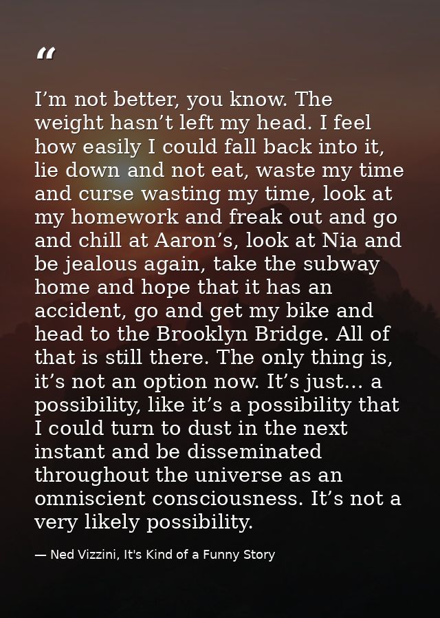 I’m not better, you know. The weight hasn’t left my head. I feel how easily I could fall back into it, lie down and not  — Ned Vizzini, It's Kind of a Funny Story