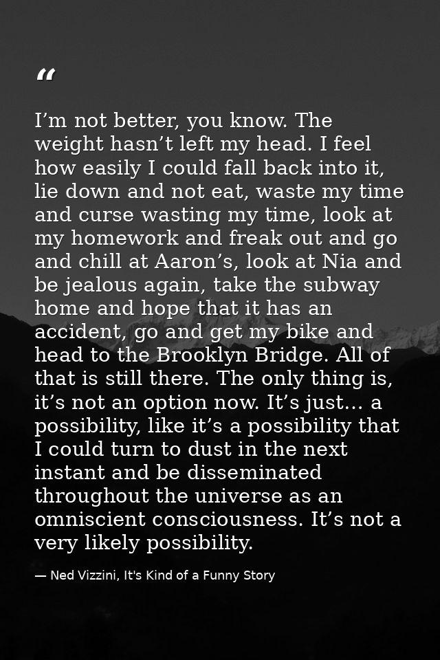 I’m not better, you know. The weight hasn’t left my head. I feel how easily I could fall back into it, lie down and not  — Ned Vizzini, It's Kind of a Funny Story