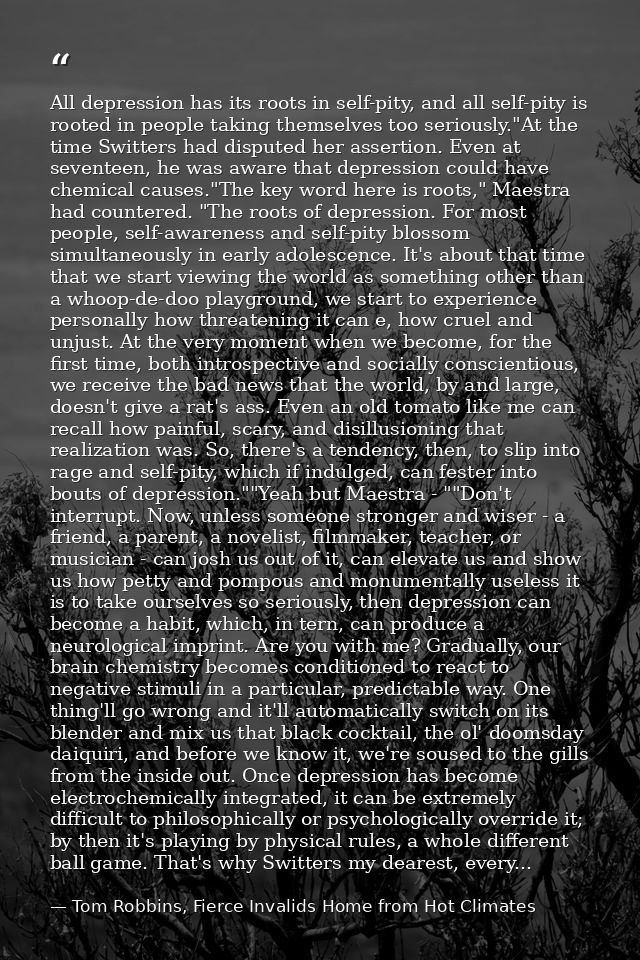 All depression has its roots in self-pity, and all self-pity is rooted in people taking themselves too seriously."At the — Tom Robbins, Fierce Invalids Home from Hot Climates