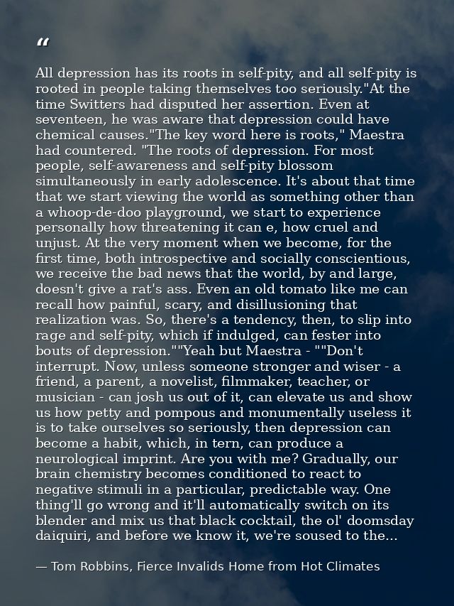 All depression has its roots in self-pity, and all self-pity is rooted in people taking themselves too seriously."At the — Tom Robbins, Fierce Invalids Home from Hot Climates