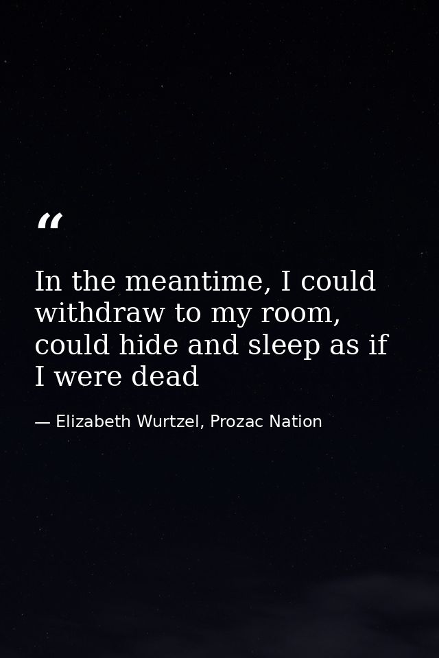 In the meantime, I could withdraw to my room, could hide and sleep as if I were dead — Elizabeth Wurtzel, Prozac Nation