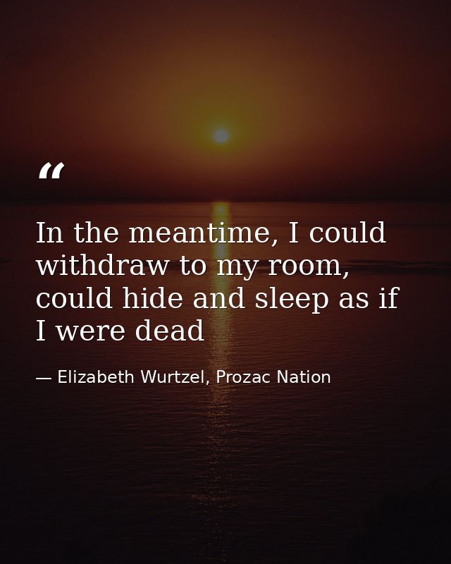 In the meantime, I could withdraw to my room, could hide and sleep as if I were dead — Elizabeth Wurtzel, Prozac Nation