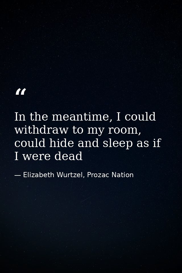 In the meantime, I could withdraw to my room, could hide and sleep as if I were dead — Elizabeth Wurtzel, Prozac Nation