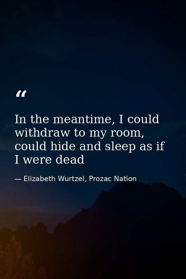In the meantime, I could withdraw to my room, could hide and sleep as if I were dead — Elizabeth Wurtzel, Prozac Nation